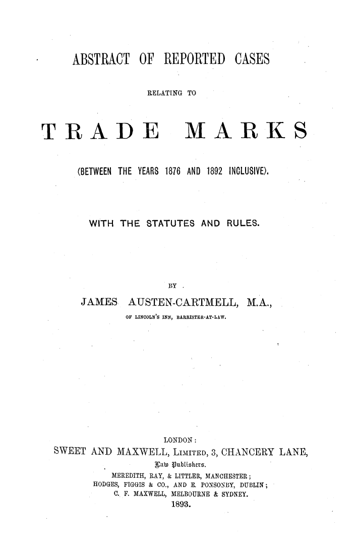 handle is hein.elrpre/abrectye0001 and id is 1 raw text is: ABSTRACT OF REPORTED
RELATING TO

TRADE
(BETWEEN THE YEARS

MARK
1876  AND  1892  INCLUSIVE).

WITH THE STATUTES AND            RULES.
BY
JAMES AUSTEN-CARTMELL, M.A.,
OF LINCOLN'S INN, BARRISTER-AT-LAW.
LONDON:
SWEET AND MAXWELL, LIMITED, 3, CHANCERY LANE,
ab   abiihcrz.
MEREDITH, RAY, & LITTLER, MANCHESTER;
HODGES, FIGGIS & CO., AND E. PONSONBY, DUBLIN;
C. F. MAXWELL, MELBOURNE & SYDNEY.
1893.

CASES


