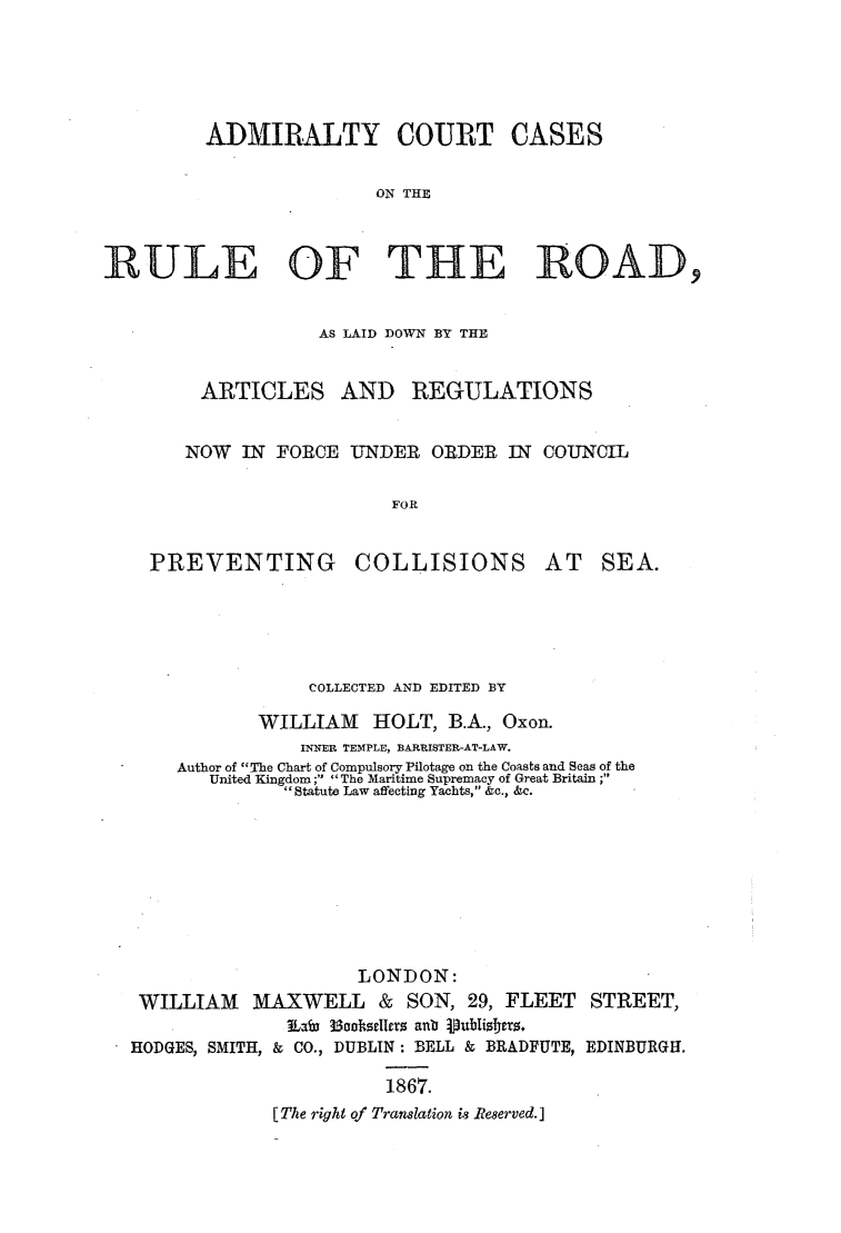 handle is hein.elrpre/admirccrr0001 and id is 1 raw text is: ADMIRALTY COURT CASES
ON THE
RULE OF THE ROAD,

AS LAID DOWN BY THE
ARTICLES AND REGULATIONS
NOW IN FORCE UNDER ORDER IN COUNCIL
FOR

PREVENTING

COLLISIONS

AT SEA.

COLLECTED AND EDITED BY
WILLIAM HOLT, B.A., Oxon.
INNER TEMPLE, BARRISTER-AT-LAW.
Author of The Chart of Compulsory Pilotage on the Coasts and Seas of the
United Kingdom; The Maritime Supremacy of Great Britain ;
Statute Law affecting Yachts, &c., &c.
LONDON:
WILLIAM MAXWELL & SON, 29, FLEET STREET,
Lawb 3ootseIcrtz aib pubisters.
HODGES, SMITH, & CO., DUBLIN: BELL & BRADFUTE, EDINBURGH.
1867.
[The right of Translation is Reserved.]


