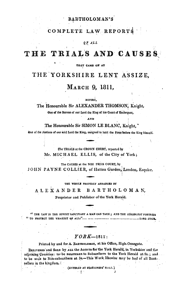 handle is hein.elrpre/bartrepc0001 and id is 1 raw text is: BDR-THOLOMAN'S
COMPLETE LAW REPORT
O F AdL
THE TRIALS AND CAUSES
THAT CAMB ON AT
THE'YORKSHIRE LENT ASSIZE,
MARCH 9, 1811,
BEFORIE.
The Honourable Sir ALEXANDER THOMSON, Knight,
One of the Barons of our Lord .thc King of his Court of ixchequer,
AN D
The Honourable Sir SIMON LE BLANC, Knight,
iOne of the Justices of our said Lord the King, assigned to hold the pleas before the King himself.
-The TRIALS at the CROWN COURT, reported by
Mr. MICHAEL          ELLIS, of the City of York;
The CAUSES at the NISI PRIUS COURT, by
J OIN   PAYNE      COLLIER, of Hatton Garden,! London, Esquite.
THE WHOLE PROPERLY ARRANGED BY
ALEXANDER BARTHOLOMAN,
Proprietor and Publisher of the York Herald.
C THE LAW IS THE SUREST SANCTUARY A MAN CAN TAKE ; AND THE STRONGEST FORTRESS
TO PROTECT TtEM WEAKEST OP ALL ............... .......................... LURD.COKL6
YOJK-i81 I:
Printed by and for A. BARTHOLOMAN, at his Office, High.Onsegate.
DELIVERED'and SOLD by ALL the AGENTS for the York Herald, in Yorkshireand the
adjoininag couritles: to- be DELIVERADto Subscribers to the York Herald at 2s._;.. ana
to be sorb to N6n-subscribers at 5s.-This Work- likewise may be had of all Book-
sellers in the kingdom.
(ENTEFlD AT STATIONIRS' HALL..)


