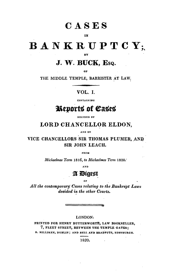 handle is hein.elrpre/cabtcy0001 and id is 1 raw text is: CASES
IN
BANKRUPTCY;
BY
J. W. BUCK, ESQ.
OF
THE MIDDLE TEMPLE, BARRISTER AT LAW
VOL. I.
CONTAINING
Uevartt jof Oar
DECIDED BY
LORD CHANCELLOR ELDON,
AND BY
VICE CHANCELLORS SIR THOMAS PLUMER,.ANP
SIR JOHN LEACH.
FROH
Michaelmas Term 1816, to Michaelmas Term 1820.'
AND
OF
All the contemporary Cases relating to th e Bankrupt Laws
decided in the other Courts.

LONDON:
PRINTED FOR HENRY BUTTERWORTH, LAW BOOKSELLER,
7, FLEET STREET, BETWEEN THE TEMPLE GATES;
R. MILLIKEN, DUBLIN; A1ND BELL AND BRADUTE, EDINBURGH.
] 820.


