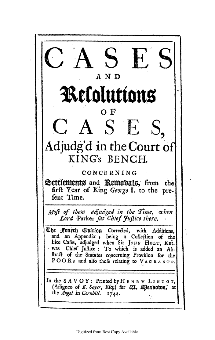 handle is hein.elrpre/carckib0001 and id is 1 raw text is: C A S E S
AND
3colutton,
OF
CASES,
Adjudg'd in the Court O
KING's BENCH.
CONCERNING
grttrment0 and 3 0.Em    Jbait, from  the
firft Year of King George I to the pre-
fent Time.
Mol of them  adjudged in the Trgime, 'when
Lord -Parker fat Chief f/uflice there.
je tour 'tlb eibitio  Correcaed, with Additions,
and an Appendix ; being a Colleaion of the
like Cafes, adjudged when Sir JOHN 'HOLT, Knt.
was Chief Juitice : To which is added an Ab.
flra& of the Statites concerning Provifion for the
POOR; and alfo thofe relating to VAG R ANTS'.
In the SAVOY: Printed byH NRN r LNTo0T,
(Aflignee. of B. Sayer, Efq;) for 0. Aeabo) D' at
the Angel in Cornbill. 1 74z.

Digitized from Best Copy Available


