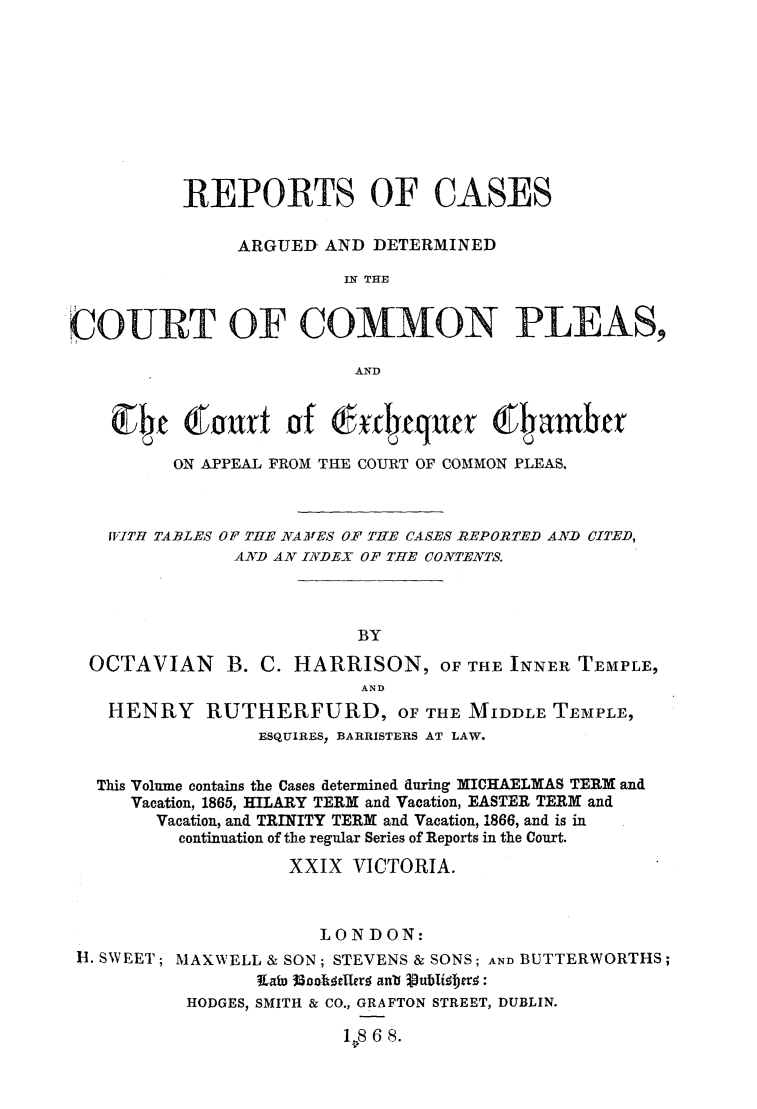 handle is hein.elrpre/caseadccp0001 and id is 1 raw text is: REPORTS OF CASES
ARGUED- AND DETERMINED
IN THE
COURT OF COMMON PLEAS,
AND
ON APPEAL FROM THE COURT OF COMMON PLEAS.
ITTH TABLES OP T=E NAIVES OF TTE CASES REPORTED AND CITED,
AND AN INDEX OF THE CONTENTS.
BY
OCTAVIAN B. C. HARRISON, OF THE INNER TEMPLE,
AND
HENRY RUTHERFURD, OF THE MIDDLE TEMPLE,
ESQUIRES? BARRISTERS AT LAW.
This Volume contains the Cases determined during MICHAELMAS TERM and
Vacation, 1865, HILARY TERM and Vacation, EASTER TERM and
Vacation, and TRINITY TERM and Vacation, 1866, and is in
continuation of the regular Series of Reports in the Court.
XXIX VICTORIA.
LONDON:

H. SWEET;

MAXWELL & SON; STEVENS & SONS; AND BUTTERWORTHS;
Lao 33calooler. anb Vubtiebtvr:
HODGES, SMITH & CO., GRAFTON STREET, DUBLIN.
1.8 6 8.


