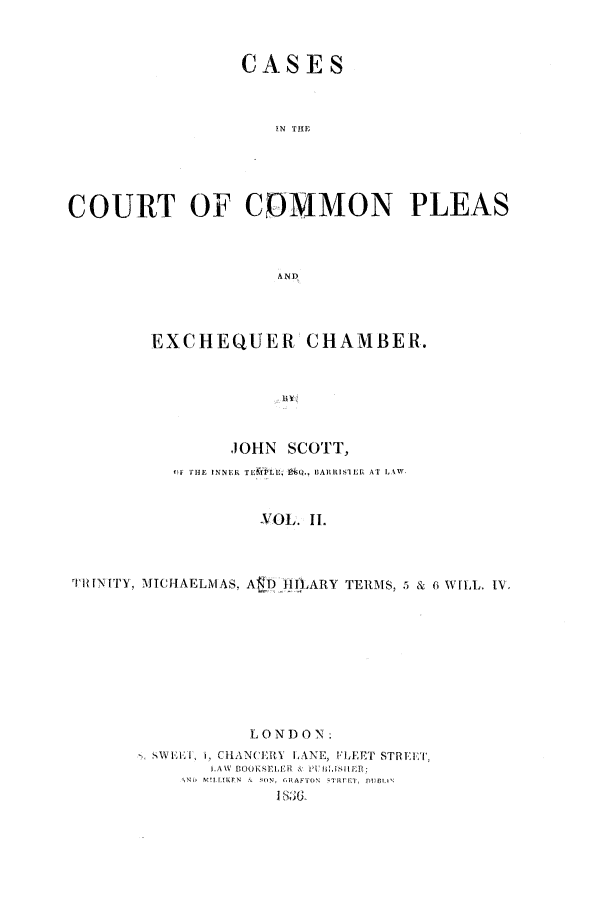 handle is hein.elrpre/cccpleae0002 and id is 1 raw text is: ï»¿CASES
IN THE
COURT OF COMMON PLEAS
A ND
EXCHEQUER CHAMBER.
JOHN SCOTT,
OF  HE INNER TELELU . , BARRISTER' AT LAW
YVOL. IL
TRINITY, MICHAELMAS. AD IIILARY TERMS, 5 & 6 WILL. IV,

LON   O N:
SVELI. 1, CHANCERY LA.NE, FLEET STREET,
.AW BOOKEET'R & P'\ i.11ER:
>  O RAFTON  REET, DUMLN
I86


