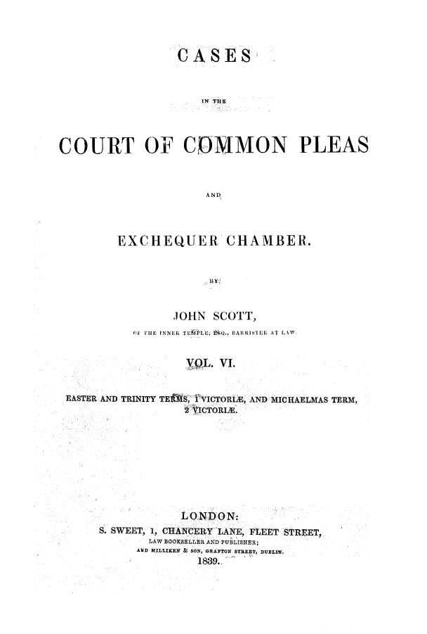 handle is hein.elrpre/cccpleae0006 and id is 1 raw text is: ï»¿CASES
IN THE
COURT OF COMMON PLEAS
AND

EXCHEQUER CHAMBER.
JOHN SCOTT,
OF THE INNER TE LU  Q., BARRISTER AT LAW
VOL. V.
EASTER AND TRINITY TE S, 1 VICTORIE, AND MICHAELMAS TERM,
2 VICTORIA.

LONDON:
S. SWEET, 1, CHANCERY LANE, FLEET STREET,
LAW BOOKSELLER AND PUBLISHER;
AWD MILLIKEN & SON, GRAFTON STREET, IDUILN
1839.


