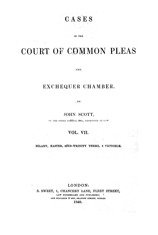 handle is hein.elrpre/cccpleae0007 and id is 1 raw text is: ï»¿CASES
IN THE
COURT OF COMMON PLEAS
AND

EXCHEQUER CHAMBER.
JOHN SCOTT,
OF THE INNER TEILU.E Q. BARRISTER AT LAIW
VOL. VII.
HILARY, EASTER, 4ND- TRINITY TERMS, 2 VICTORIAL
LONDON:
S. SWEET, 1, CHANCERY LANE, FLEET STREET,
LAW BOOKSELLER AND PUBLISHER;
AND MILLIKEN & SON, GRAFTON STREET, DUBLIN.
1840.


