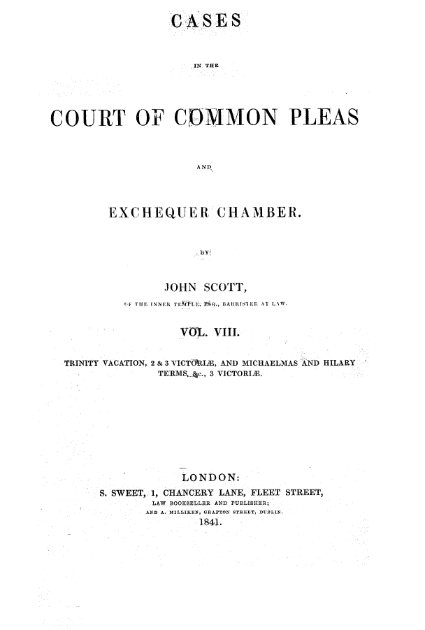 handle is hein.elrpre/cccpleae0008 and id is 1 raw text is: ï»¿CASES
IN THE
COURT OF COMMON PLEAS
AND

EXCHEQUER CHAMBER.
JOHN SCOTT,
1F THE INNER TEfPLL .,  BARRISIER AT LAW
VOL. VIII.
TRINITY VACATION, 2 & 3 VICTMtIE, AND MICHAELMAS AND HILARY
TERMS, Ac., 3 VICTORIE.
LONDON:
S. SWEET, 1, CHANCERY LANE, FLEET STREET,
LAW BOOKSELLER AND PUBLISHER;
AND A. MILLIKEN, GRAFTON STREET, DUBLIN.
1841.


