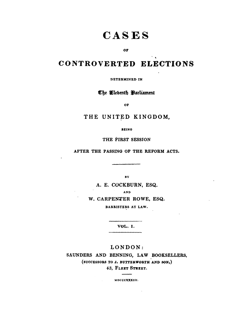 handle is hein.elrpre/cceldek0001 and id is 1 raw text is: CASES
OF
CONTROVERTED ELECTIONS

DETERMWED IN
Wh~Ibtntb VarUamnw
OF
THE UNITED KINGDOM,
BEING

THE FIRST SESSION
AFTER THE PASSING OF THE REFORM ACTS.
BY
A. E. COCKBURN, ESQ.
AND
W. CARPENTER ROWE, ESQ.
BARRISTERS AT LAW.
VOL. 1.
LONDON:
SAUNDERS AND BENNING, LAW BOOKSELLERS,
(succEssos TO J. BUTTERWORTH AND SON,)
43, FLEET STREET.
MDCCCXXIII.


