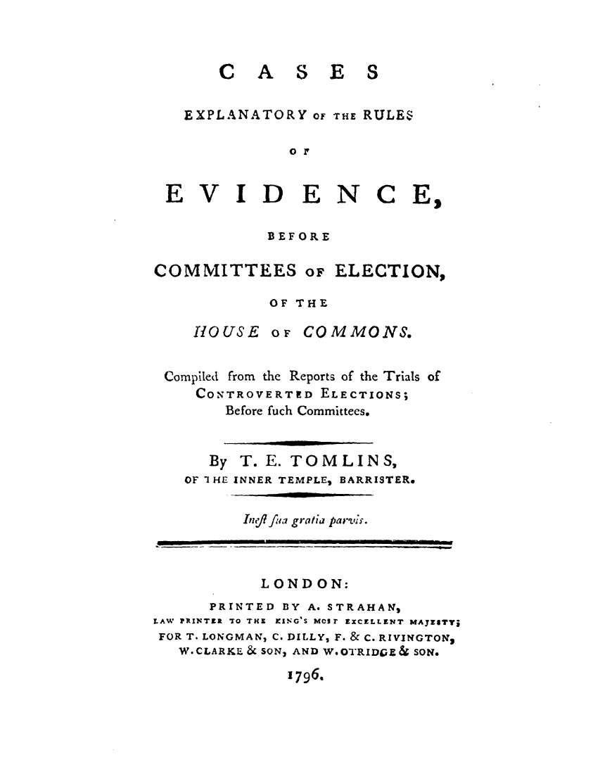 handle is hein.elrpre/ceotroev0001 and id is 1 raw text is: ï»¿CA

SES

EXPLANATORY OF THE RULES
or
EVIDENCE,
BEFORE
COMMITTEES oF ELECTION,
OF THE
HOUSE OF CO M MONS.
Compiled from the Reports of the Trials of
CONTROVERTED ELECTIONS;
Before fuch Committees.
By T. E. TOMLINS,
OF I HE INNER TEMPLES BARRISTER.

Ing/? flia gratia parveis.

LONDON:
PRINTED BY A. STRAHANM
LAW PRINTER TO THE KING'S MOSr EXCELLENT MAJESTVj
FOR T. LONGMAN, C. DILLY, F. & C. RIVINGTONs
W.CLARKE & SON, AND W.OTRIDGE& SON.

1796.


