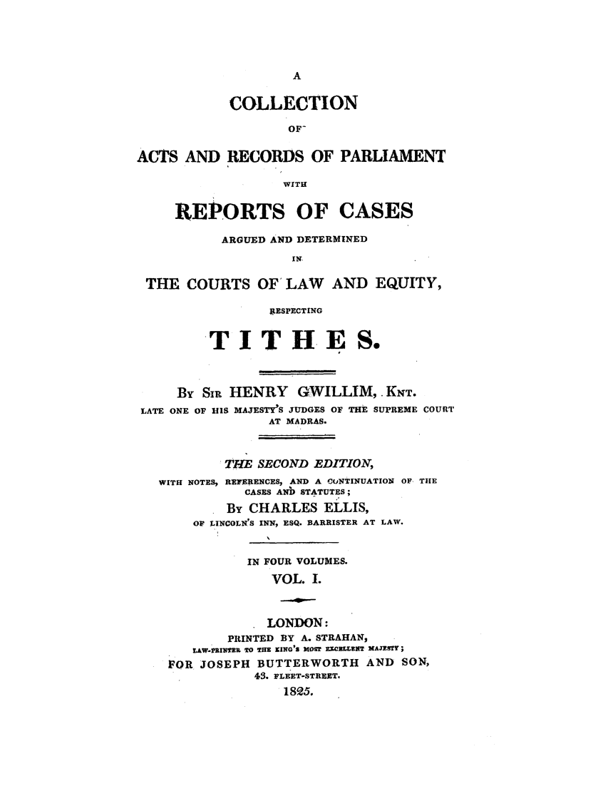 handle is hein.elrpre/collarpert0001 and id is 1 raw text is: COLLECTION
OF-
ACTS AND RECORDS OF PARLIAMENT
WITH
REPORTS OF CASES
ARGUED AND DETERMINED
IN-
THE COURTS OF' LAW AND EQUITY,
j4ESPECTING
TITHES.
By SIR HENRY      GWILLIM, KNT.
LATE ONE OF BIS MAJESTY'S JUDGES OF THE SUPREME COURT
AT MADRAS.
THE SECOND EDITION,
WITH NOTES, REWERiENCES, AND A CONTINUATION OF THE
CASES ANb STATUTES;
By CHARLES ELLIS,
OF LINCOLN'S INN, ESQ. BARRISTER AT LAW.
IN FOUR VOLUMES.
VOL. 1.
LONDON:
PRINTED BY A. STRAHAN,
LAW.PMIrn?   5 O THlE KING'S MOST EICXLrIITl MAJeSTY;
FOR JOSEPH BUTTERWORTH AND SON,
43. FLEET-STREET.
1825.


