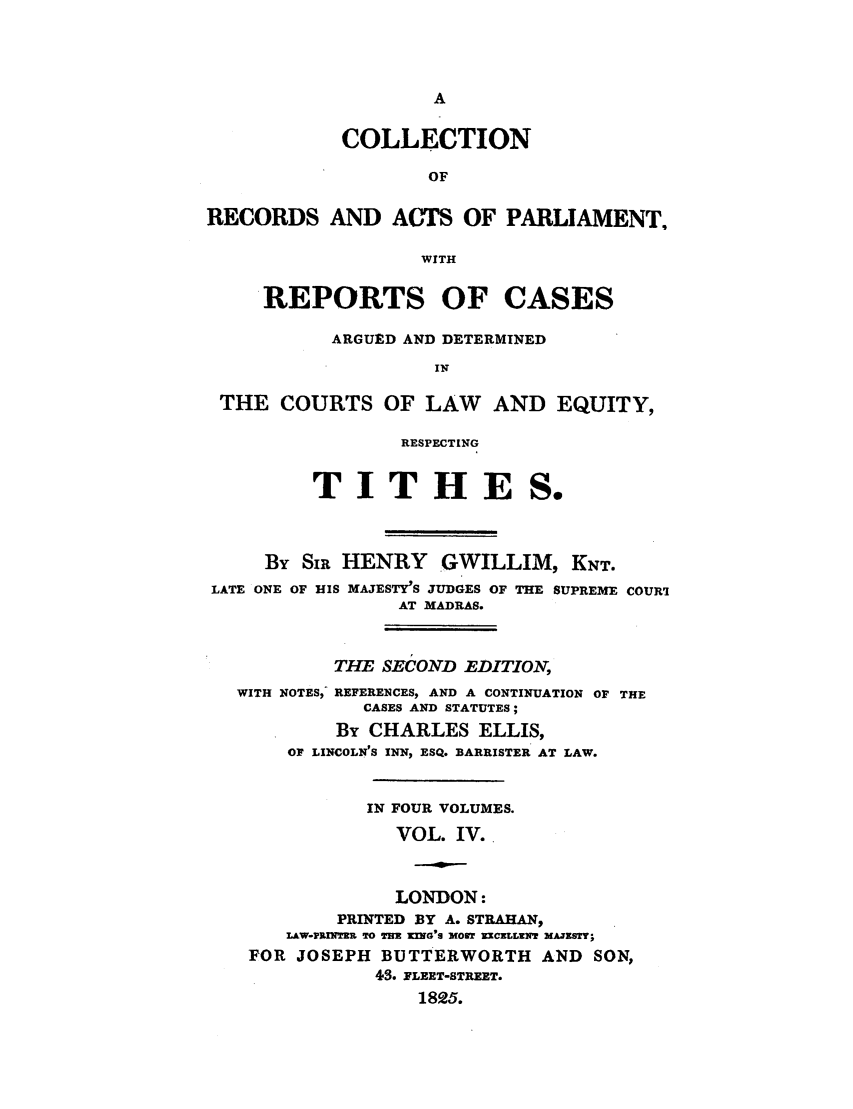 handle is hein.elrpre/collarpert0004 and id is 1 raw text is: COLLECTION
OF
RECORDS AND ACTS OF PARLIAMENT,
WITH
REPORTS OF CASES
ARGUED AND DETERMINED
IN
THE COURTS OF LAW AND EQUITY,
RESPECTING
TITHES.
By SIR HENRY GWILLIM, KNT.
LATE ONE OF HIS MAJESTY'S JUDGES OF THE SUPREME COURI
AT MADRAS.
THE SECOND EDITION,
WITH NOTES, REFERENCES, AND A CONTINUATION OF THE
CASES AND STATUTES;
By CHARLES ELLIS,
OF LINCOLN'S INN, ESQ. BARRISTER AT LAW.
IN FOUR VOLUMES.
VOL. IV.
LONDON:
PRINTED BY A. STRAHAN,
LAW-PRUNJR TO THX KING'S MOEr KCELLENT MAJEISY;
FOR JOSEPH BUTTERWORTH AND SON,
43. FLEET-STREET.
1825.


