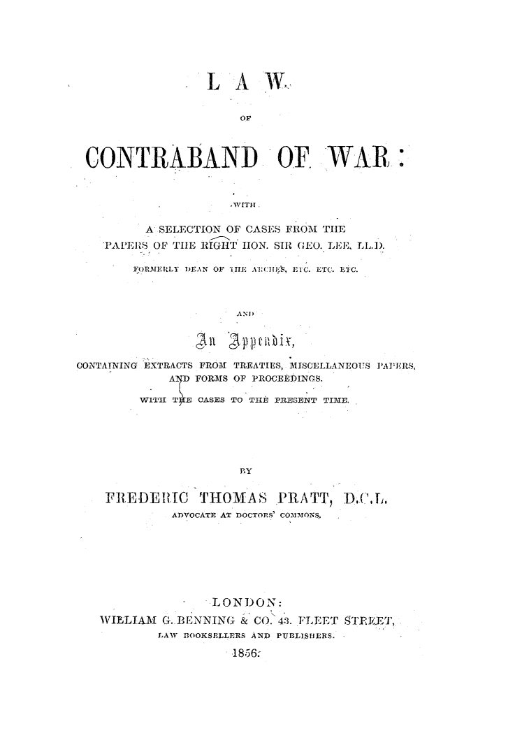 handle is hein.elrpre/contrawar0001 and id is 1 raw text is: L A W.,
OF
CONTRABAND 'OF, WAR:
A SELECTION OF CASES FROM TIE
PAPERIS OF TIE RIGHT lION. SIR GEO. LEE,
I.RMEILY  DEAN OF  MilIE  AflIII;. EI,   ETC. ET C.
A 11
CONTAINING EXTRACTS FROM TREATIES, MISCELLANEOUS PAPERS,
A D FORMS OF PROCEEDINGS.
WITH T E CASES TO THE PRESENT TIME.
PY
FREDERIC       THOMAS PRATT, DI( ILI
ADVOCATE AT DOCTORS' COMmIoNS

LONDON:
WILLIAM G. BENNING & CO. 43. FLEET f4TFEYYT,,
LAW BOOKSELLERS AND PUBLISfIERS.
-1856-


