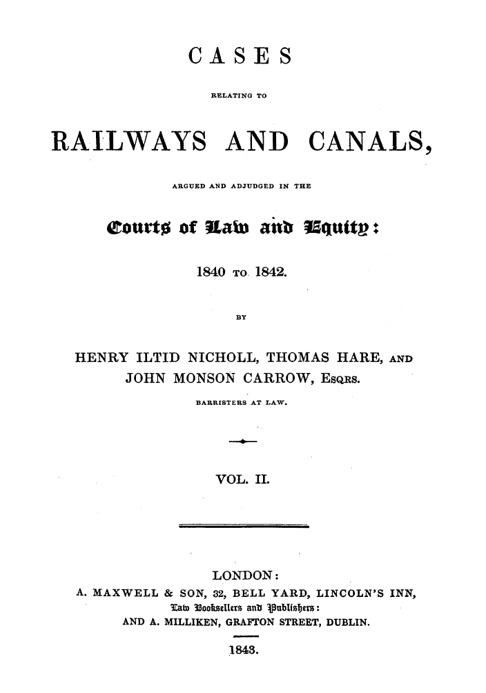 handle is hein.elrpre/crrceq0002 and id is 1 raw text is: CASE

RELATING TO
RAILWAYS AND CANALS,
ARGUED AND ADJUDGED IN THE
eourt of .aLM  anb 5quttv :
1840 TO 1842.
BY
HENRY ILTID NICHOLL, THOMAS HARE, AND
JOHN MONSON CARROW, EsQRs.
BARRISTERS AT LAW.
VOL. II.

LONDON:
A. MAXWELL & SON, 32, BELL YARD, LINCOLN'S INN,
3Zafm 33ooimilers ant 1ublistm:
AND A. MILLIKEN, GRAFTON STREET, DUBLIN.
18438.


