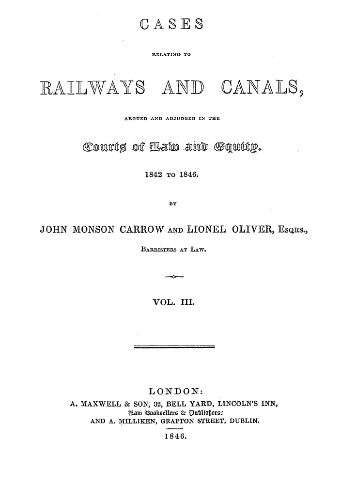 handle is hein.elrpre/crrceq0003 and id is 1 raw text is: CASES
RE LATI NG TO

RAILWAYS

AND

CANALS9

ARGUED AND ADJUDGED IN THE
1842 TO 1846.
BY
JOHN MONSON CARROW AND LIONEL OLIVER, Eso~s.,

BAnisTits AT LAw.
VOL. IIL

LONDON:
A. 'MAXWELL & SON, 32, BELL YARD, LINCOLN'S INN,
Z~alh 33notkwflla & Dtirifins
AND A. MILLIKEN, GRAFTON STREET, DUBLIN.
1846.


