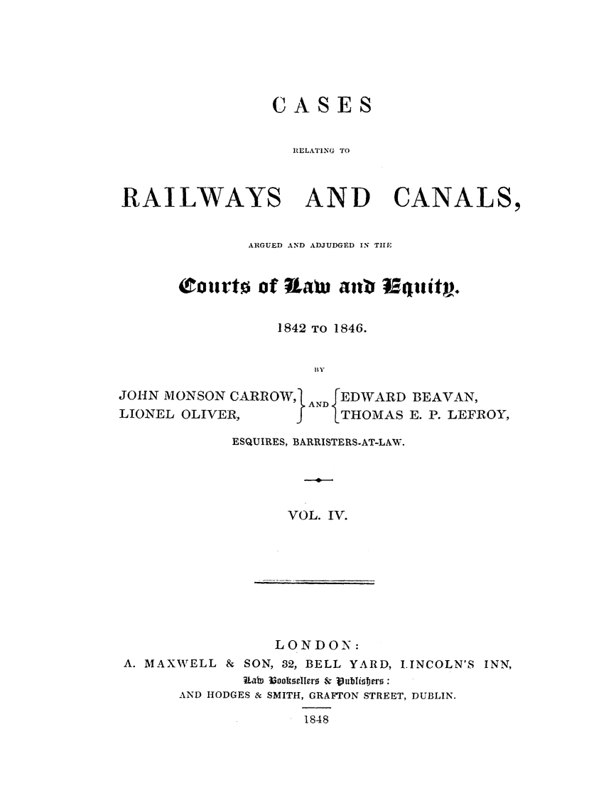 handle is hein.elrpre/crrceq0004 and id is 1 raw text is: CASES
RELATING TO
RAILWAYS AND CANALS,
ARGUED AND ADJUDGED IN TIE
courto of [aw antf Iquitp.
1842 TO 1846.
By
JOHN EONSON CARROWl ANDEDWARD BEAVAN,
LIONEL OLIVER,    I   THOMAS E. P. LEFROY,

ESQUIRES, BARRISTERS-AT-LAW.
VOL. IV.

LONDON:
A. MAXWELL & SON, 32, BELL YARD, L.INCOLN'S INN,
I   ah ok IIr0 &  j)ubli er0:
AND HODGES & SMITH, GRAFTON STREET, DUBLIN.
1848


