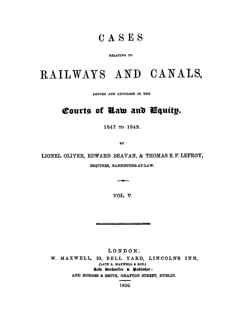 handle is hein.elrpre/crrceq0005 and id is 1 raw text is: ASES

RELATING TO
RAILWAYS AND CANALS,
ARGUED AND ADJUDGED IN THE
Courto of Lain anb Wiquity.
1.847 TO 1849.
BY
LIONEL OLIVER, EDWARD BEAVAN, 8 THOMAS E. P. LEFROY,

ESQUIRES, BARRISTERS-AT-LAW.
VOL. V.

LONDON:
W. MAXWELL, 22, BELL YARD,

LINCOLN'S INN,

(LATE A. MAXWEL  SON,)
RawD 330otieffe & Vubisbaji:
AND HODGES. & SmTH, GRAFTON STREET, DUBLIN.
1850.

T          I       -


