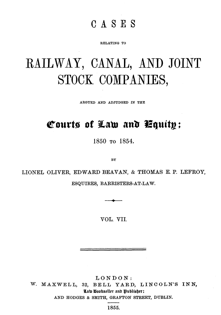 handle is hein.elrpre/crrceq0007 and id is 1 raw text is: CAS

ES

RELATING TO
RAILWAY, CANAL, AND JOINT
STOCK COMPANIES,
ARGUED AND ADJUDGED IN THE
court0 of Lavi ant Nquiti?
1850 TO 1854.
BY
LIONEL OLIVER, EDWARD BEAVAN, & THOMAS E. P. LEFROY,

ESQUIRES, BARRISTERS-AT-LAW.
V
VOL. VII.

LONDON:
W. MAXWELL, 32, BELL YARD, LINCOLN'S INN,
llm 33ooltzeller anb ptullster~l:
AND HODGES & SMITH, GRAFTON STREET, DUBLIN.
1855.


