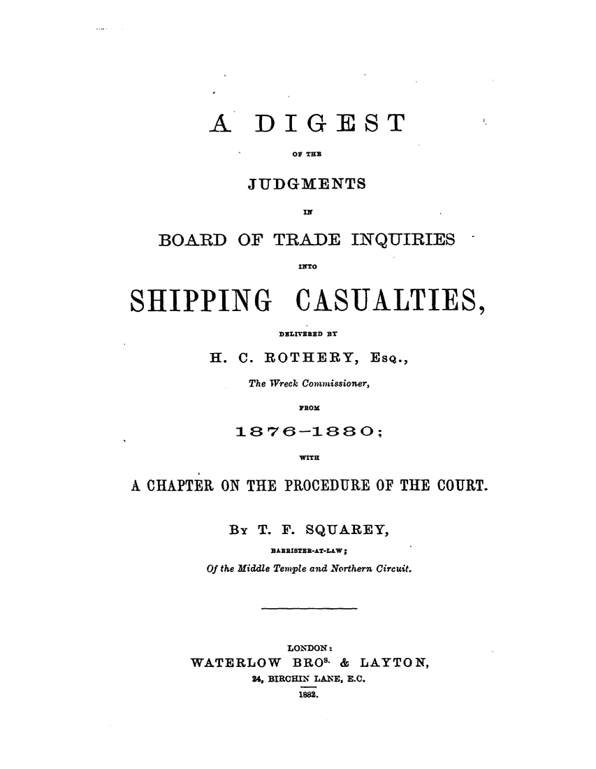 handle is hein.elrpre/dotjibot0001 and id is 1 raw text is: ï»¿A DIGEST
OF THE
JUDGMENTS
IN

BOARD

OF TRADE INQUIRIES -

INTO

SHIPPING CASUALTIES,
DELIVERED BY
H. C. ROTHERY, Esq.,
The Wreck Commissioner,
PROM
1876-1880;
WITH
A CHAPTER ON THE PROCEDURE OF THE COURT.
By T. F. SQUAREY,
33ARRISTER-AT*L&W;
Of the Middle Temple and Northern Circuit.
LONDON:
WATERLOW BROS. & LAYTON,
26, BIRCHIN LANE, E.C.
1882.



