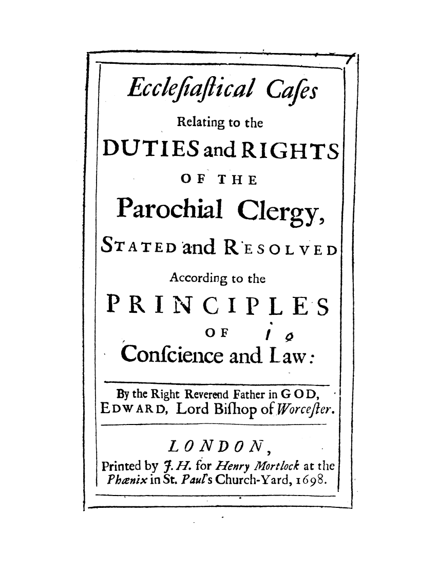 handle is hein.elrpre/ecccrttd0001 and id is 1 raw text is: ï»¿EcclefiafJical

Cafes

Relating to the
DUTIES and RIGHTS
OF THE
Parochial Clergy,

STATED and R-E

SOLVED

According to the

PRIN

C

OF

IPLES

I 3.
Confcience and Law:

By the Right Reverend Father in GO D,
E DW AR D, Lord Bifhop of Worcefier.
LONDON,
Printed by 7. H. for Henry Mortlock at the
Phanix in St. Paul's Church-Yard, 1698.

7/1.

1


