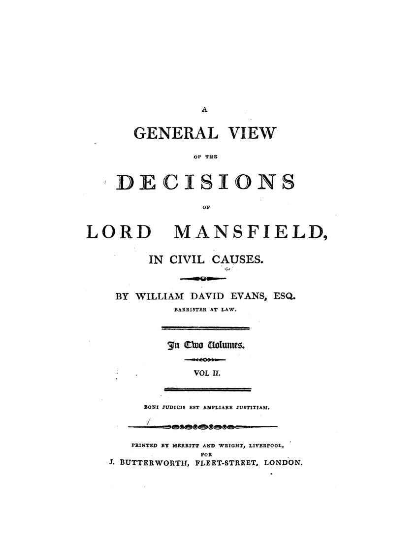 handle is hein.elrpre/gvdlmcc0002 and id is 1 raw text is: GENERAL VIEW
OP THE
DECISIONS
OF

LORD

MANSFIELD,

IN CIVIL CAUSES.
BY WILLIAM DAVID EVANS, ESQ.
BARRISTER AT LAW.

VOL Ir.

BONI JUDICIS EST AMPLIARE JUSTITIAM,

PRINTED BY MERRITT AND WRIGHT, LIVERPOOL,
FOR
3. BUTTERWORTH, FLEET-STREET, LONDON.


