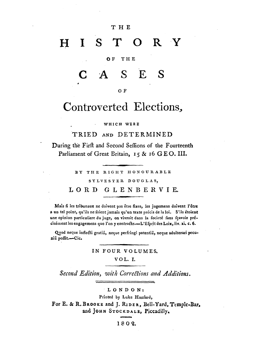 handle is hein.elrpre/hcaelww0001 and id is 1 raw text is: 



T  H E


   H I S T O R Y

                    OF   TH  E


          C A            S E S

                        OF


     Controverted Elections,


                   WHICH  WERE

        TRIED AND DETERMINED

 During the Firft and Second Seffions of the Fourteenth
   Parliament of Great Britain, 15 & 16 G E O. III.


         BY  TH E  RIGHT   H ONOURABLE
              SYLVESTER DOUGLAS,

       LORD GLENBERVIE.


  MaIs fi les tribunaux ne doivent pas tre fixes, les jugemens doivent l'etre
a un tel point, qu'ils ne foient jamais qu'un texte precis de la loi. S'ils itoient
une opinion particuliere du juge, on vivroit dans la focieti fans fgavoir pri-
cisiment les engagemens que l'on y contrade.-L'Efprit des Loix, liv. xi. c. 6.
  Qtod neque infledli gratis, neque perfringi potentis, neque adulterari pecu-
nia poliit.--Cic.

               IN FOUR VOLUMES.
                       VOL.  I.


   Second Edition, with Corrections and Additions.


                    LONDON:
                 Printed by Luke Hanfard,
 For E. & R. BROOKE and J. RIDER, Bell-Yard, Temple-Bar,
           and JOHN  STOCKDALE,  Piccadilly.

                       1802.


