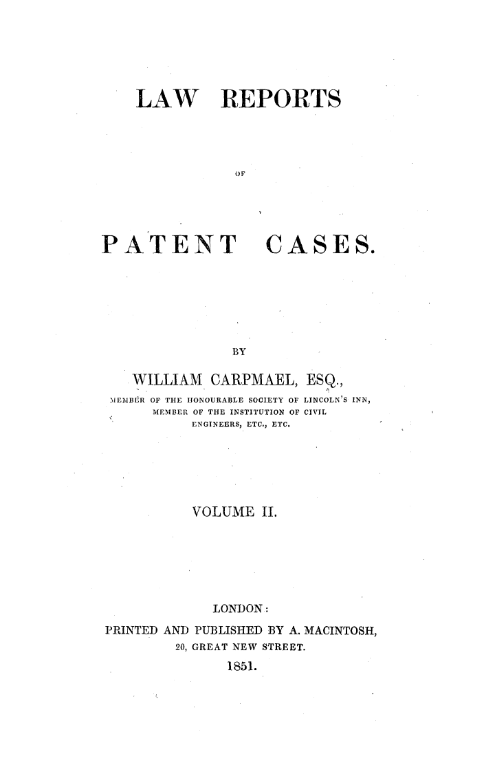 handle is hein.elrpre/lrepcase0002 and id is 1 raw text is: LAW REPORTS
OF

PATENT

CASES.

WILLIAM CARPMAEL, ESQ.,
MEMBER OF THE HONOURABLE SOCIETY OF LINCOLN'S INN,
MEMBER OF THE INSTITUTION OF CIVIL
ENGINEERS, ETC., ETC.
VOLUME II.
LON ION:
PRINTED AND PUBLISHED BY A. MACINTOSH,
20, GREAT NEW STREET.
1851.


