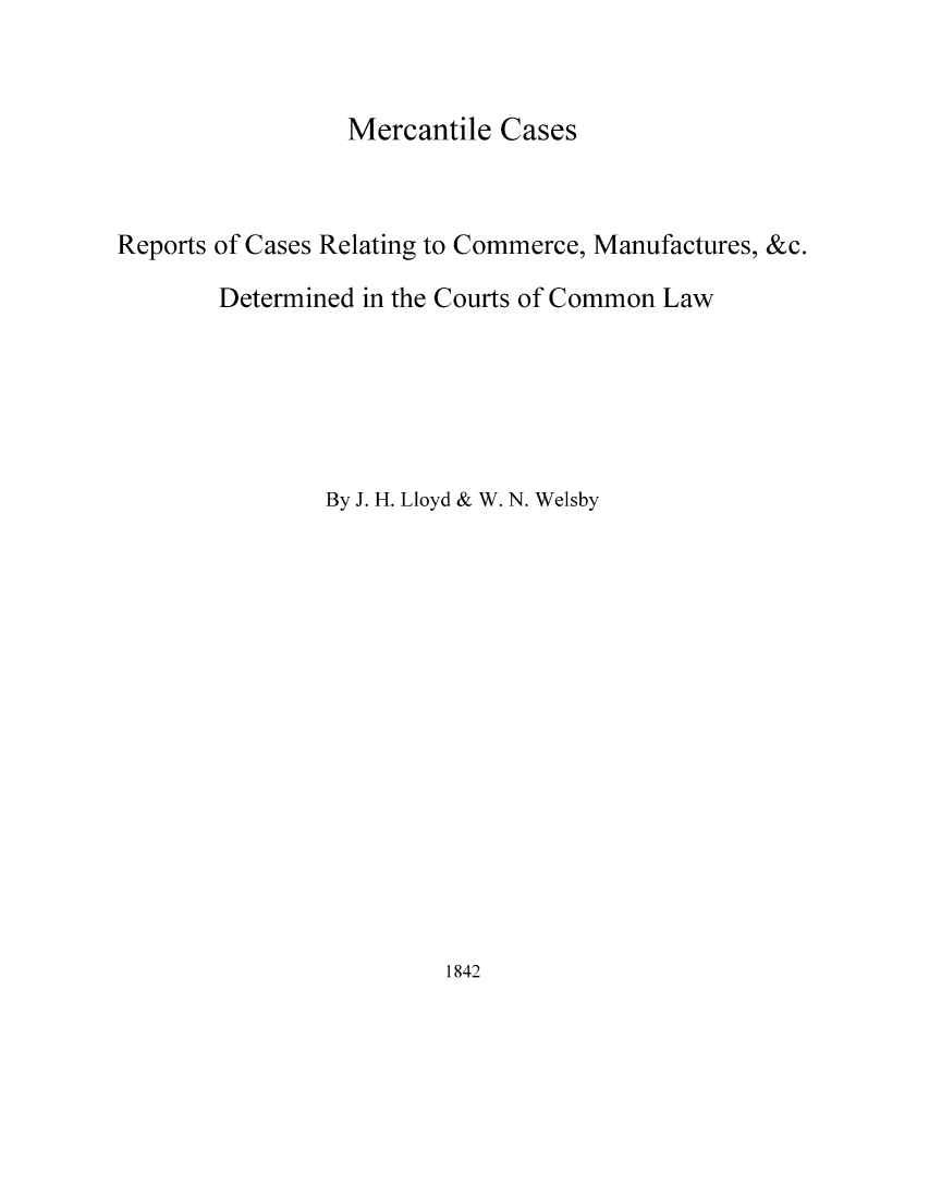 handle is hein.elrpre/mercece0001 and id is 1 raw text is: ï»¿Mercantile Cases

Reports of Cases Relating to Commerce, Manufactures, &c.
Determined in the Courts of Common Law
By J. H. Lloyd & W. N. Welsby

1842


