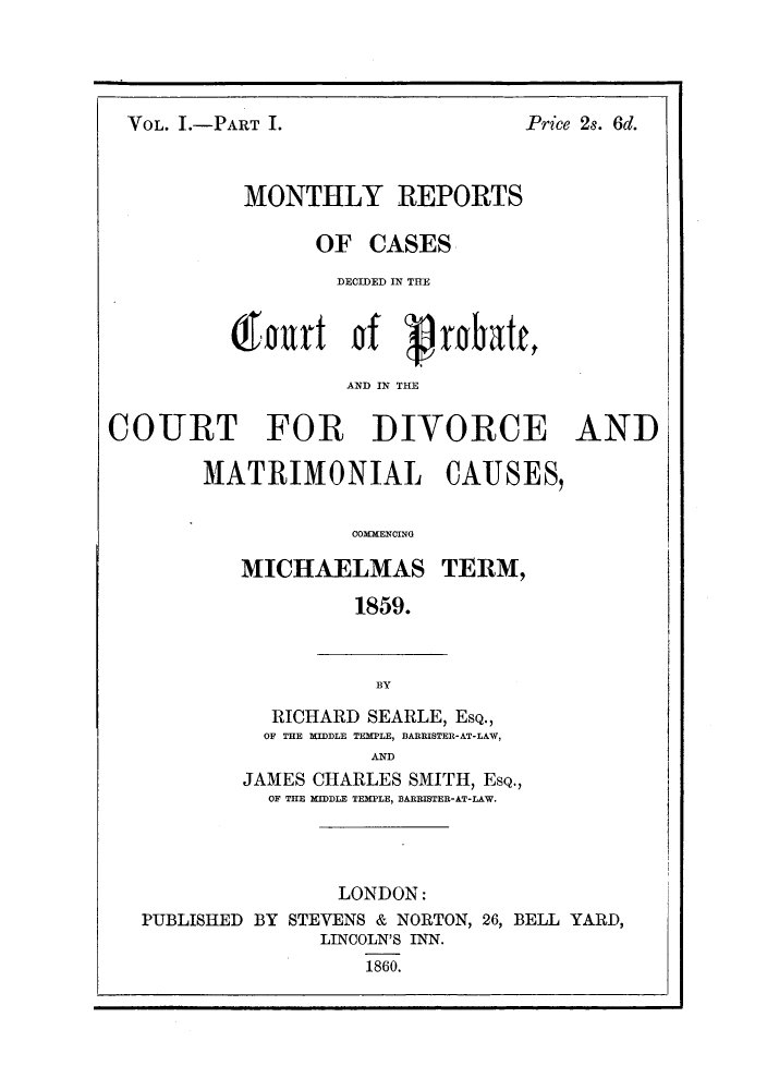 handle is hein.elrpre/moredbat0001 and id is 1 raw text is: ï»¿VOL. I.-PART I.

Price 2s. 6d.

MONTHLY REPORTS
OF CASES
DECIDED IN THE
0kurt of gratt
AND IN THE
COURT FOR DIVORCE AND
MATRIMONIAL CAUSES,

COMMENCING
MICHAELMAS TERM,
1859.

BY

RICHARD SEARLE, EsQ.,
OF THE MIDDLE TEMPLE, BARRISTER-AT-LAW,
AND
JAMES CHARLES SMITH, EsQ.,
OF THE MIDDLE TEMPLE, BARRISTER-AT-LAW.

LONDON:
PUBLISHED BY STEVENS & NORTON, 26, BELL YARD,
LINCOLN'S INN.
1860.


