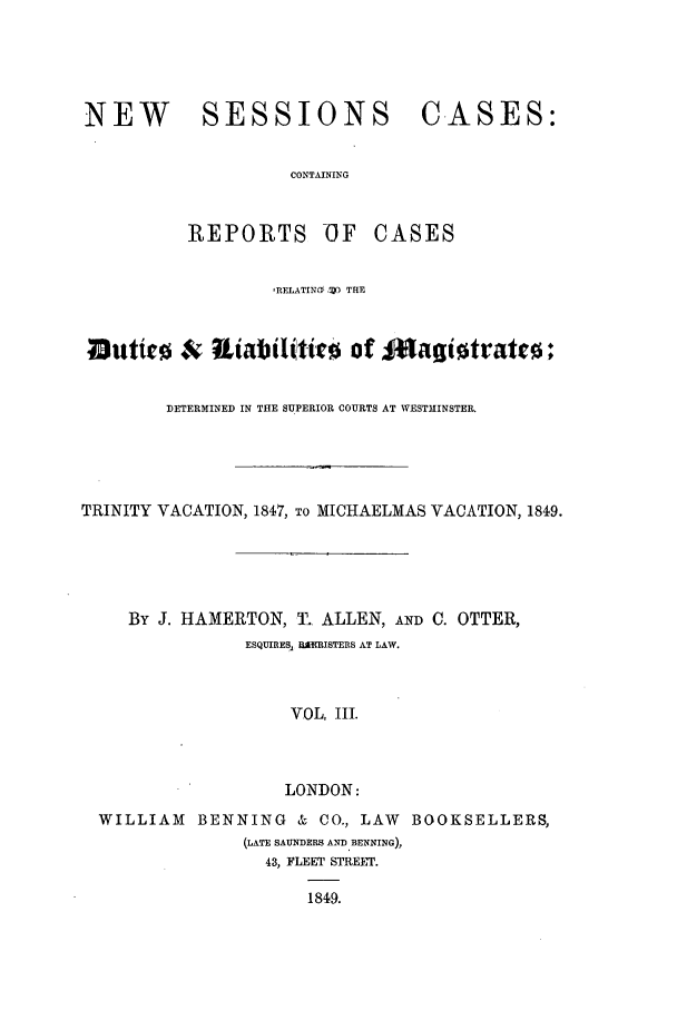 handle is hein.elrpre/newcsre0003 and id is 1 raw text is: NEW

SESSIONS

CASES:

CONTAINING

REPORTS

-OF CASES

-RFLATING( QD THE
3utie  &k [iabilitico of iagnitrat0;
DETERMINED IN THE SUPERIOR COURTS AT WESTMINSTER.
TRINITY VACATION, 1847, TO MICHAELMAS VACATION, 1849.
By J. HAMERTON, T. ALLEN, AND C. OTTER,
ESQUIRES, HAVRISTERS AT LAW.
VOL, III.
LONDON:
WILLIAM      BENNING       & CO., LAW     BOOKSELLERS,
(LATE SAUNDERS AND BENNING),
43, FLEET STREET.
1849.


