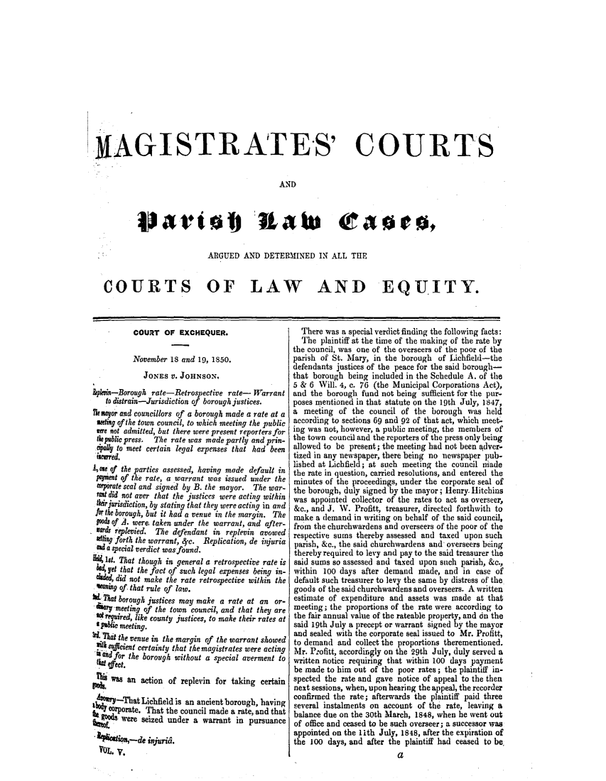 handle is hein.elrpre/nmagcca0005 and id is 1 raw text is: ,9AGISTRATES' COURTS
AND
Pat*(al rate (a0es,
ARGUED AND DETERMINED IN ALL THE
COURTS OF LAW AND EQUITY.

COURT OF EXCHEQUER.
November 18 and 19, 1850.
JONES V. JOHNSON,
bpkoin-Borough rate-Retrospective rate- Warrant
to distrain-Jurisdiction of borough justices.
Thxayor and councillors of a borough made a rate at a
seeitg of the town council, to which meeting the public
were not admitted, but there were present reporters for
te public press. The rate was made partly and prin-
dpally to meet certain legal expenses that had been
aurred.
A., ose of the parties assessed, having made default in
pement of the rate, a warrant was issued under the
orporate seal and signed by B. the mayor. The war-
reOt did not aver that the justices were acting within
their jurisdiction, by stating that they were acting in and
for the borough, but it had a venue in the margin. The
oods of A. were, taken under the warrant, and after-
ard replevied. The defendant in replevin avowed
Setting forth the warrant, 4-c. Replication, de injuria
and a special verdict wasfound.
1st. That though in general a retrospective rate is
kd yet that the fact of such legal expenses being in-
eded, did not make the rate retrospective within the
meaning of. that rule of law.
b That borough justices may make a rate at an or-
4ary meeting of the town council, and that they are
sobrgaired, like county justices, to mahe their rates at
1 tablit meeting.
W.That the venue in the margin of the warrant showed
silk sacient certainty that the magistrates were acting
Sadfor the borough without a special averment to
figt elect.
as an action of replevin for taking certain
4    -hThat Lichfield is an ancient borough, having
corporate. That the council made a rate, and that
were seized under a warrant in pursuance
fou-2de injuridi.
YOL. V.

There was a special verdict finding the following facts:
The plaintiff at the time of the making of the rate by
the council, was one of the overseers of the poor of the
parish of St. Mary, in the borough of Lichfield-the
defendants justices of the peace for the said borough-
that borough being included in the Schedule A. of the
5 & 6 Will. 4, c. 76 (the Municipal Corporations Act),
and the borough fund not being sufficient for the pur-
poses mentioned in that statute on the 19th July, 1847,
a meeting of the council of the borough was held
according to sections 69 and 92 of that act, which meet-
ing was not, however, a public meeting, the members of
the town council and the reporters of the press only being
allowed to be present; the meeting had not been adver-
tized in any newspaper, there being no newspaper pub-
lished at Lichfield; at such meeting the council made
the rate in question, carried resolutions, and entered the
minutes of the proceedings, under the corporate seal of
the borough, duly signed by the mayor; Henry. Hitchins
was appointed collector of the rates to act as overseer,
&c., and J. W. Profitt, treasurer, directed forthwith to
make a demand in writing on behalf of the said council,
from the churchwardens and overseers of the poor of the
respective sums thereby assessed and taxed upon such
parish, &c., the said churchwardens and overseers being
thereby required to levy and pay to the said treasurer the
said sums so assessed and taxed upon such parish, &c.,
within 100 days after demand made, and in case of
default such treasurer to levy the same by distress of the
goods of the said churchwardens and overseers. A written
estimate of expenditure and assets was made at that
meeting; the proportions of the rate were according to
the fair annual value of the rateable property, and dn the
said 19th July a precept or warrant signed by the mayor
and sealed with the corporate seal issued to Mr. Profitt,
to demand and collect the proportions therementioned.
Mr. Profitt, accordingly on the 29th July, duly served a
written notice requiring that within 100 days payment
be made to him out of the poor rates; the plaintiff in-
spected the rate and gave notice of appeal to the then
next sessions, when, upon hearing the appeal, the recorder
confirmed the rate; afterwards the plaintiff paid three
several instalments on account of the rate, leaving a
balance due on the 30th March, 1848, when he went out
of office and ceased to be such overseer; a successor was
appointed on the 1ith July, 1848, after the expiration of
the 100 days, and after the plaintiff had ceased to be.
a


