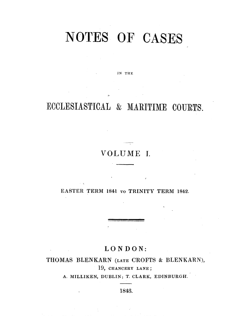 handle is hein.elrpre/notecite0001 and id is 1 raw text is: NOTES OF CASES
IN TIE

ECCLESIASTICAL

& MARITIME COURTS.

VOLUME

EASTER TERM 1841 TO TRINITY TERM 1842.
LONDON:
THOMAS BLENKARN (LATE CROFTS & BLENKARN),
19, CHANCERY LANE;
A. MILLIKEN, DUBLIN; T. CLARK, EDINBURGH.
1843.


