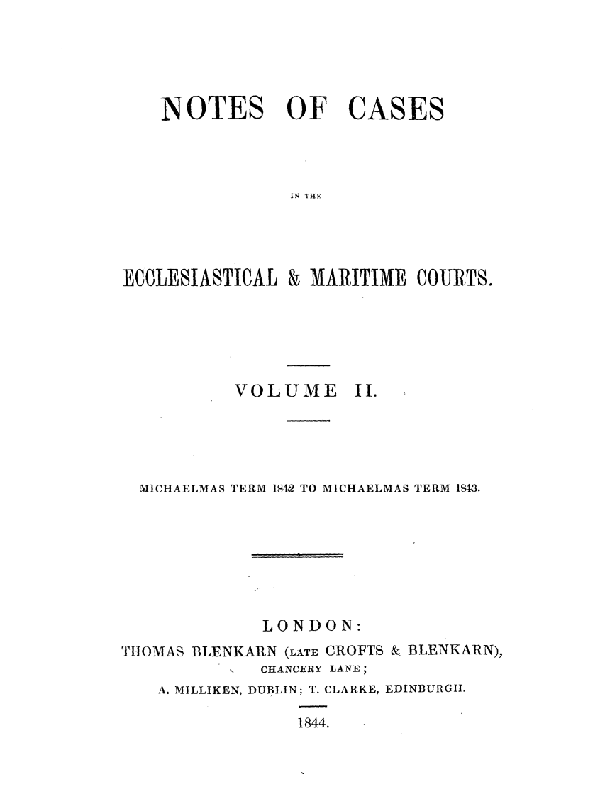 handle is hein.elrpre/notecite0002 and id is 1 raw text is: NOTES OF CASES
IN THE

ECCLESIASTICAL

& MARITIME COURTS.

VOLUME

II.

MICHAELMAS TERM 1842 TO MICHAELMAS TERM 1S4,3.
LONDON:
THOMAS BLENKARN (LATE CROFTS & BLENKARN),
CHANCERY LANE;
A. MILLIKEN, DUBLIN; T. CLARKE, EDINBURGH.
1844.


