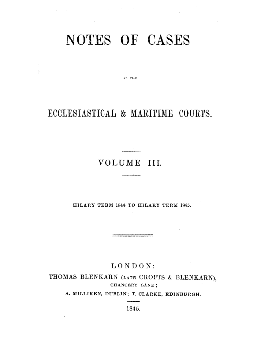 handle is hein.elrpre/notecite0003 and id is 1 raw text is: NOTES OF CASES
IN THE

ECCLESIASTICAL

& MARITIME COURTS.

VOLUME III.
HILARY TERM 1844 TO HILARY TERM 184,5.
LONDON:
THOMAS BLENKARN (LATE CROFTS & BLENKARN),
CHANCERY LANE;
A. MILLIKEN, DUBLIN; T. CLARKE, EDINBURGH.
1845.


