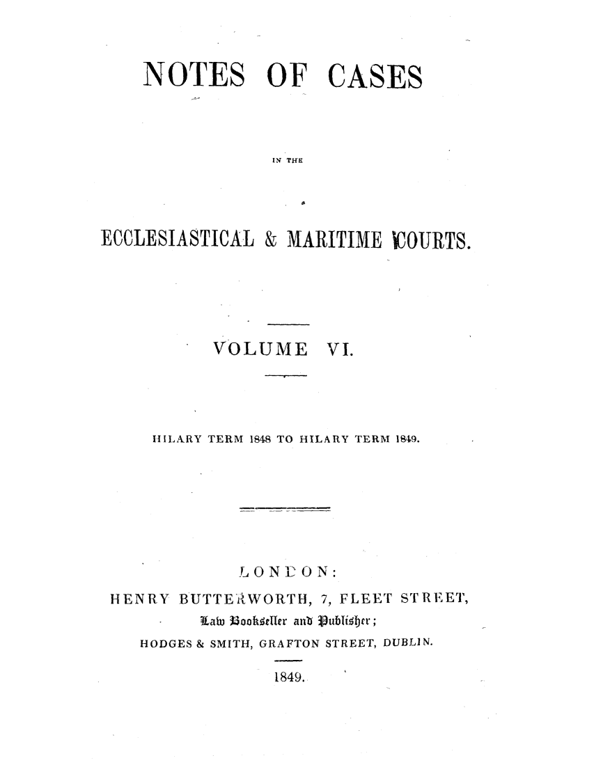 handle is hein.elrpre/notecite0006 and id is 1 raw text is: NOTES OF CASES
IN THE
ECCLESIASTICAL & MARITIME ICOURTS.

VOLUME

VI.

HILARY TERM 184S TO HILARY TERM 1849.
LONCON:
HENRY BUTTERWORTH, 7, FLEET STRE'ET,
Kfab, )oh dfr ant  ubli6br;
HODGES & SMITH, GRAFTON STREET, DUBLIN.
1849.


