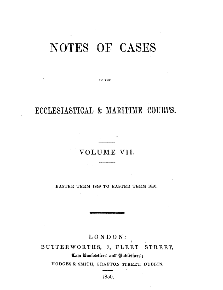 handle is hein.elrpre/notecite0007 and id is 1 raw text is: NOTES OF CASES
IN THE
ECCLESIASTICAL & MARITIME COURTS.

VOLUME VII.
EASTER TERM 1849 TO EASTER TERM 1850.

LONDON:

BUTTERWORTHS, 7, FLEET         STREET,
HODGES & SMITH, GRAFTON STREET, DUBLIN.
1850.


