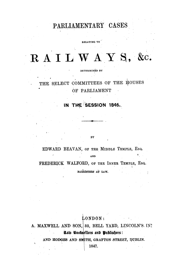 handle is hein.elrpre/parcrrd0001 and id is 1 raw text is: PARLIAMENTARY CASES

RELATING TO
AILWAY, &
DETERMINED BY
THE SELECT COMMITTEES OF THE #OUSES
OF PARLIAMENT
IN TI+E 1ESSION 1846..

Ce

BY
EDWARD BEAVAN, OF THE MIDDE TEMPLE, -EsQ.
AND
FREDERICK WALFORD, OF THE INNEi- TEMPLE, EsQ.
BAiRISTERS AT LAW.
' ONDON :
A. MAXWELL AND SON,' -3, BELL YARD, LINCOLN'S. IN
iRab  oo~ttIl~er  an   ttlwf~er0:
AND HODGES AND SMITH, GRAFTON .STREET, D)UBLIN.
.              1847,

P


