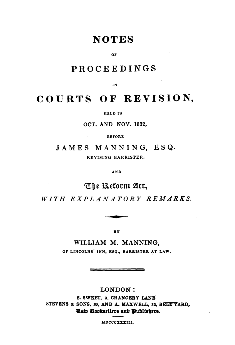 handle is hein.elrpre/pcrwmb0001 and id is 1 raw text is: NOTES
OF
PROCEEDINGS
IN

COURTS OF REVISION,
nELD IN
OCT. AND NOV. 1832,
BEFORE

JAMES       MANNING,
REVISING BARRISTER.
AND
ZbEIe 3Aetorin Act,

ESQ.

WITH EXPLANATORY REMARKS.
BY
WILLIAM    M. MANNING,
OF LINCOLNS' INN, ESQ., BARRISTER AT LAW.
LONDON:
S. SWEET, 3, CHANCERY LANE
STEVENS & SONS, 39, AND A. MAXWELL, 32, BEMYARD,
V    aW 3ookteers anrlJ Vublie%.
MDCCCXXXIII.



