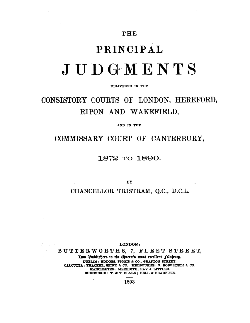 handle is hein.elrpre/prinjuddel0001 and id is 1 raw text is: ï»¿THE

PRINCIPAL

JUDGMENT

DELIVERED IN THE

CONSISTORY COURTS
RIPON AN

COMMISSARY COURT

OF LONDON, HEREFORD,

D WAKEFIELD,
ND I THE

OF CANTERBURY,

1872 TO 1890.
BY
CHANCELLOR TRISTRAM, Q.C., D.C.L.
LONDON:
BUTTERWORTHS, 7, FLEET STREET,
ain ubiters to th outen's most exctlnt .4alestp.
DUBLI: HODGE8, FIGGIS & CO., GRAFTON 8TREET.
CAILUTTA: TRACKER, 8PINK & 00. XELBOURNE: G. ROBERTBON & CO.
XANCEBER: MEREDIT, RAY & LITLER.
EDMIBBGE: T. & T. CLARK; BELL & BRADFUTB.
1893

S



