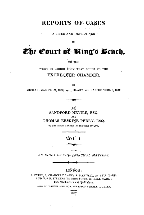handle is hein.elrpre/radbent0001 and id is 1 raw text is: REPORTS OF CASES
ARGUED AND DETERMIN-ED
IN
AND.VPON
WRITS OF ERROR PROM THAT COURT TO THE
EXCHEQtTER. CHAMBER,
IN
MICHAELMAS TERM, 1836, Afz HILARY AND EASTER TERMS, 1837.

SANDFORD NEVILE, ESQ.
THOMAS ERSKI.NE PERRY, ESQ.
OF THE INNER TEMPLE, BARRISTERS AT LAW.
oL i.
WITA
AN INDEX OF TH--g INCIPAL MATTERS.

LONDON:
S. SWEET, 1, CHANCERY LANE; A. MAXWELL, 32, BELL YARD;
AND V. & R. STEVENS (late Stevens 4 Sons), 39, BELL YARD;
Rabn 33oottseIlers aulb Vubuisbers:
AND MILLIKEN AND SON, GRAFTON STREET, DUBLIN.
1837.


