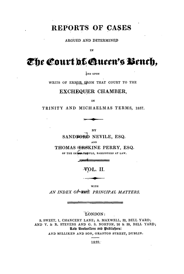 handle is hein.elrpre/radbent0002 and id is 1 raw text is: REPORTS OF CASES
ARGUED AND DETERMINED
IN
IND UPON

WRITS OF ERpaI. FAOM THAT COURT TO THE
EXCHEQIER CHAMBER,
IN
TRINITY AND MICHAELMAS TERMS, 1837,

BY
SANDVORO NEVILE, ESQ.
AND
THOMAS fRlSKINE PERRY, ESQ.
OF THE INIAWM41PLE, BARRISTERS AT LAW.

. OL. IH.

WITH
AN INDEX O0-l-) PRINCIPAL MATTERS.
-tONDON:
S. SWEET, 1, CHANCERY LANE; A. MAXWELL, 32, BELL YARD;
AND V. & R. STEVENS AND G. S. NORTON, 26 & 39, BELL YARD;
Rab rotk ellfrf ant Vublibers:
AND MILLIKEN AND SON, GRAFTON STREET, DUBLIN.
1839.


