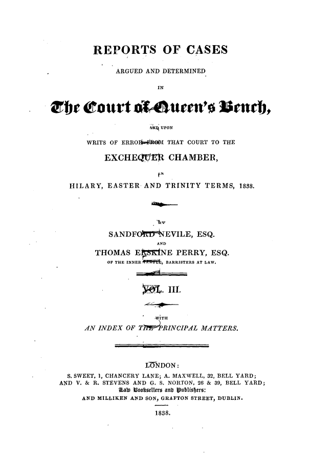 handle is hein.elrpre/radbent0003 and id is 1 raw text is: REPORTS OF CASES
ARGUED AND DETERMINED
IN
UPON
WRITS OF ERRO*I THAT COURT TO THE
EXCHE(UPM CHAMBER,
HILARY, EASTER AND TRINITY TERMS, 1838.
1hv
SANDFOhVt'NEVILE, ESQ.
AND
THOMAS Et'dNE PERRY, ESQ.
OF THE INNER * 't, BARRISTERS AT LAW.

4. IIi.

4VITH
AN INDEX OF TPW4RINCIPAL MATTERS.
L( DON:
S. SWEET, 1, CHANCERY LANE; A. MAXWELL, 32, BELL YARD;
AND V. & R. STEVENS AND G. S. NORTON, 26 & 39, BELL YARD;
ULab) iBookselcro aub IVulisftrs:
AND MILLIKEN AND SON, GRAFTON STREET, DUBLIN.
1838.


