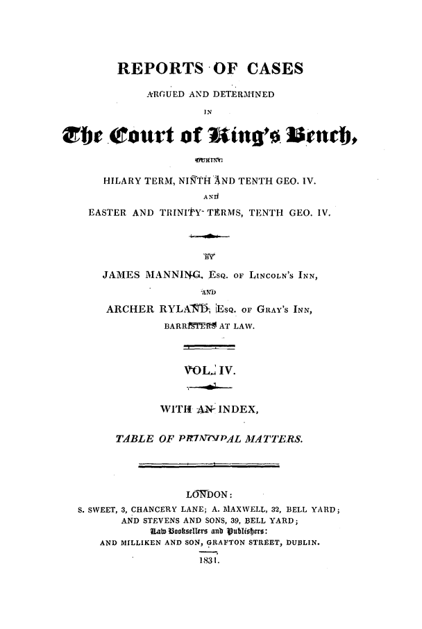 handle is hein.elrpre/radkibh0004 and id is 1 raw text is: REPORTS OF CASES
ARGUED AND DETERMINED
IN
tte (ttourt of         Sinq'    Jleneb,
HILARY TERM, NITHWAND TENTH GEO. IV.
A Y  ,      G
EASTER AND TRINIttY TERMS, TENTH GEO. IV.

JAMES MANNING, ESQ. OF LINCOLN'S INN,
ZAMD
ARCHER RYLAMI, iEsQ. OF GRAY'S INN,
BARRIMJS AT LAW.

VOLt IV.

WITH AN- INDEX,
TABLE OF PIrTAT-?VPAlL MflATTERS.
LOWDON:
S. SWEET, 3, CHANCERY LANE; A. MAXWELL, 32, BELL YARD;
AND STEVENS AND SONS, 39, BELL YARD;
a w I3oksellers anb ljubliters:
AND MILLIKEN AND SON, GRAFTON STREET, DUBLIN.
1831.


