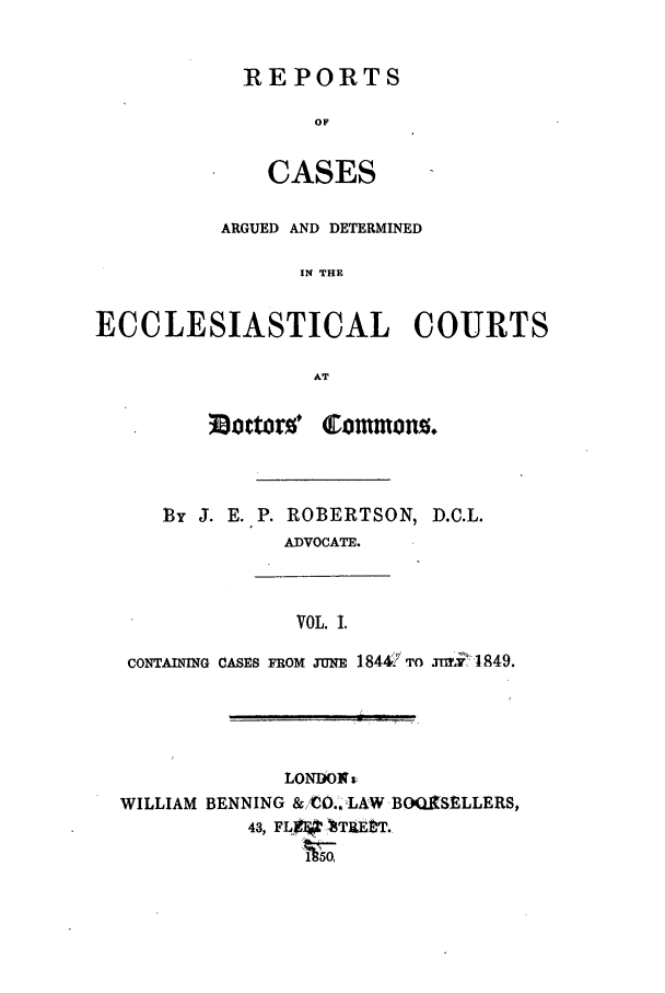 handle is hein.elrpre/radrcom0001 and id is 1 raw text is: REPORTS
OF
CASES

ARGUED AND DETERMINED
IN THE
ECCLESIASTICAL COURTS
AT

30joctorw* Comon.

BY J. E. P. ROBERTSON,
ADVOCATE.

D.C.L.

VOL. I.
CONTAINING CASES FROM n=r 1844 TO   , 1849.

LONDONt
WILLIAM BENNING & C0.'.LAW BO3QXSELLERS,
43, FL FTEtT.

a.      .;,i,      .


