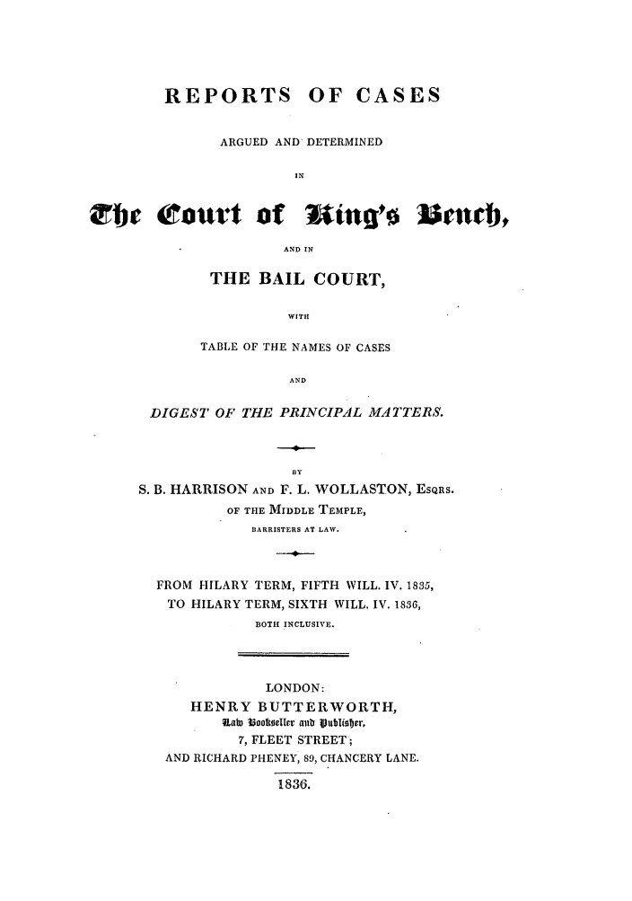 handle is hein.elrpre/rargkibe0001 and id is 1 raw text is: REPORTS OF CASES
ARGUED AND DETERMINED
IN
bjE Court of uinlro Isincb,
AND IN

THE BAIL COURT,
WITH!
TABLE OF THE NAMES OF CASES
AND

DIGEST OF THE PRINCIPAL MATTERS.
BY
S. B. HARRISON AND F. L. WOLLASTON, EsQRS.
OF THE MIDDLE TEMPLE,
BARRISTERS AT LAW.
FROM HILARY TERM, FIFTH WILL. IV. 1835,
TO HILARY TERM, SIXTH WILL. IV. 1836,
BOTH INCLUSIVE.

LONDON:
HENRY BUTTERWORTH,
ualu  ioooelIlr anub iubiiober,
7, FLEET STREET;
AND RICHARD PHENEY, 89, CHANCERY LANE.
1836.


