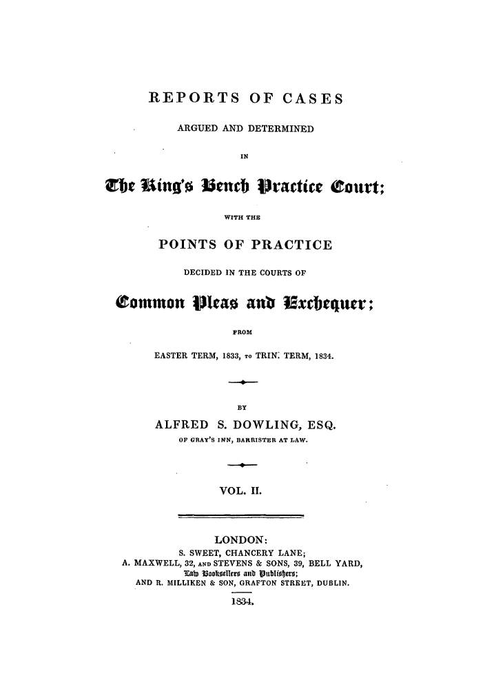 handle is hein.elrpre/rbeprcod0002 and id is 1 raw text is: REPORTS OF CASES
ARGUED AND DETERMINED
IN
Or Ue iinO'      ]Ucncb Dractice Court;
WITH THE
POINTS OF PRACTICE
DECIDED IN THE COURTS OF
Common Mkao an0 Ixcbujuer;
FROM
EASTER TERM, 1833, To TRIN: TERM, 1834.
BY
ALFRED     S. DOWLING, ESQ.
OF GRAY'S INN, BARRISTER AT LAW.
VOL. II.
LONDON:
S. SWEET, CHANCERY LANE;
A. MAXWELL, 32, AND STEVENS & SONS, 39, BELL YARD,
.ab looktdelle  anb Publitero;
AND R. MILLIKEN & SON, GRAFTON STREET, DUBLIN.
1834.


