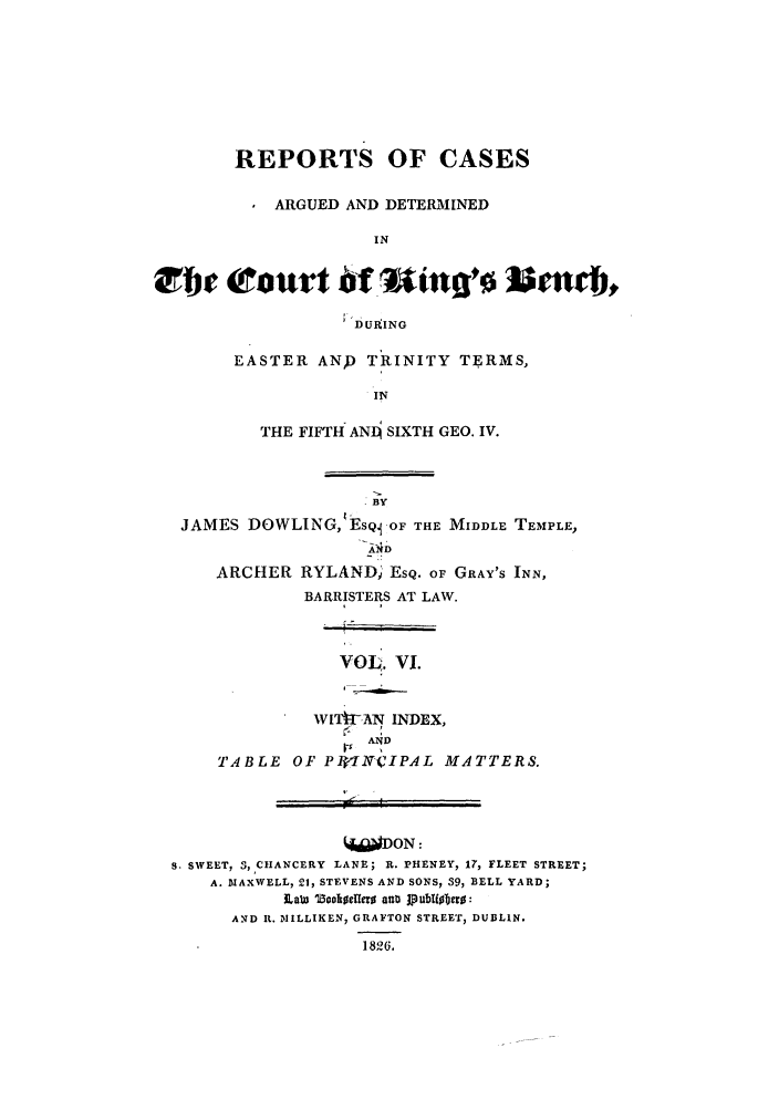 handle is hein.elrpre/rcabendh0006 and id is 1 raw text is: REPORTS OF CASES
ARGUED AND DETERMINED
IN
;'DURING

EASTER ANP TRINITY TERMS,
IN
THE FIFTH ANL4 SIXTH GEO. IV.

BY
JAMES DOWLING,;ESQj OF THE MIDDLE TEMPLE,
ARCHER RYLAND) ESQ. oF GRAY'S INN,
BARRISTERS AT LAW.
VOL,. VI.
Wfl4IPA-N INDEX,
AND
TABLE OF PWIN(CIPAL MATTERS.
DON:
S. SWEET, 3, CHANCERY LANE; R. PHENEY, 17, FLEET STREET;
A. MIAXWELL, 21, STEVENS AND SONS, 39, BELL YARD;
LaW 5oholf0IIfe atu 1publisbHo:
AND R. INIILLIKEN, GRAFTON STREET, DUBLIN.
1826.


