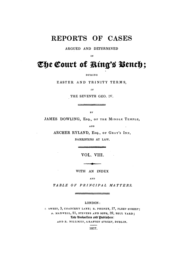 handle is hein.elrpre/rcabendh0008 and id is 1 raw text is: REPORTS OF CASES
ARGUED AND DETERMINED
IN
Zhc court of at+ng'd gendh
DURING
EASTER AND TRINITY TERMS,
IN
THE SEVENTH GEO. !V.
BY
JAMES DOWLING, ESQ., OF THE MIDDLE TEMPLE,
AND
ARCHER RYLAND, ESQ., OF GRAY'S INN,
BARRISTERS AT LAW.
VOL. VIII.
WITH AN INDEX
AND
TABLE OF PRINCIPAL MATTERS.
LONDON:
SWEET, 3, CHANCERY LANE; U. PHENEY, 17, FLEET STREET;
A. MAXWELL, 21, STEVENS AND SONS, 39, BELL YARD;
MatD 3ookslcIero anr PubUoero:
AND , 31ILLIKEN, GRAFTON STREET, DUBLIN.
1827.


