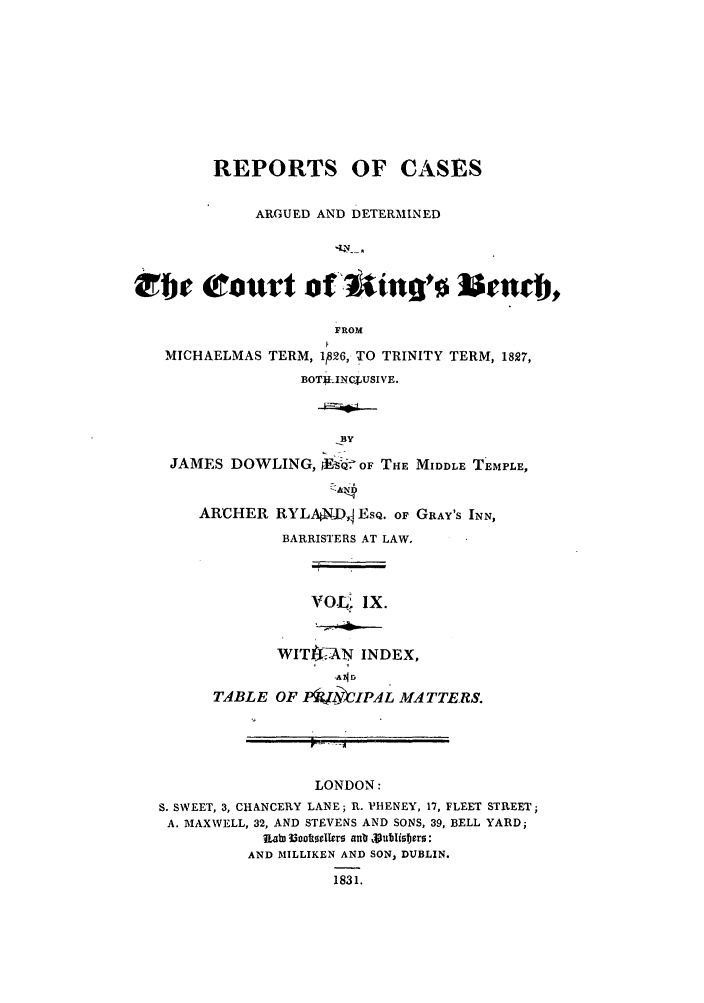 handle is hein.elrpre/rcabendh0009 and id is 1 raw text is: REPORTS OF CASES
ARGUED AND DETERMINED
rbe Court of uinqo                  ¢nMmi,
FROM
MICHAELMAS TERM, 126, TO TRINITY TERM, 1827,
BOTUJ-INcjUSIVE.
.BIT
JAMES DOWLING,  Es  OF THE MIDDLE TEMPLE,

ARCHER RYLAXD,j EsQ. OF GRAY'S INN,
BARRISTERS AT LAW.

vofL; IX.

WIT-AN INDEX,
TA    MT
TABLE OF Pi~lY--,L MA4TTERS.

r~ -~

LONDON:
S. SWEET, 3, CHANCERY LANE; R. PHENEY, 17, FLEET STREET;
A. MAXWELL, 32, AND STEVENS AND SONS, 39, BELL YARD;
nab ]3ootseller  ant rJublisers:
AND MILLIKEN AND SON, DUBLIN.
1831.


