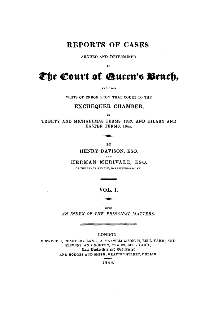 handle is hein.elrpre/rcadbew0001 and id is 1 raw text is: REPORTS OF CASES
ARGUED AND DETERMINED
IN
rbe Court of Onuetno Venck,
AND UPON
WRITS OF ERROR FROM THAT COURT TO THE
EXCHEQUER CHAMBER,
IN
TRINITY AND MICHAELMAS TERMS, 1843, AND HILARY AND
EASTER TERMS, 1844.

HENRY DAVISON, ESQ.
AND
HERMAN       MERIVALE, ESQ.
OF THE INNER TEMPLE, BARRISTERS-AT-LAW.

VOL. I.

WITH
AN INDEX OF TIE PRINCIPAL MATTERS.

LONDON:
S. SWEET, 1, CHANCERY LANE; A. MAXWELL & SON, 32, BELL YARD; AND
STEVENS' AND NORTON, 26 & 39, BELL YARD;
UJal  3ooltsell   ant lbbiorDet:
AND HODGES AND SMITH, GRAFTON STREET, DUBLIN.
1844.



