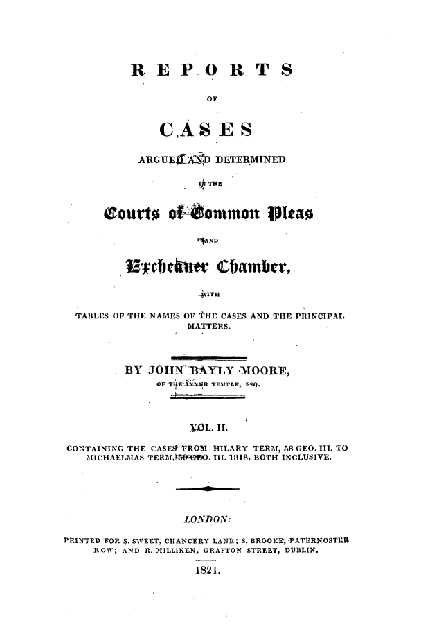 handle is hein.elrpre/rcaplech0002 and id is 1 raw text is: R EP-O R T
OF
CAS ES

ARGUJEa AgD DETERMINED
7THE

l' obvkw Chamber,
-4VlTI1
TABLES OF THE NAMES OF i'HE CASES AND THE PRINCIPAL
MATTERS.
BY JOHN -BAYLY MOORE,
OF TilE IJXlR TEMPLE, ESQ.
. WL.II
CONTAINING THE CASE.ROVI HILARY TERM, 58 GEO. III. TO
MICHAELMAS TERMA .4?J. II. 1818, BOTH INCLUSIVE.

LONDON:

PRINTED FOR S. SWEET, CHANCERY LANE; S. BROOKE 'PATERNOSTBR
ROW; AND R. MILLIKEN, GRAFTON STREET, DUBLIN.
1821.


