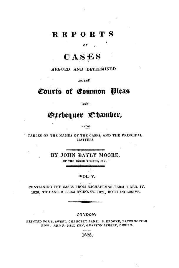 handle is hein.elrpre/rcaplech0005 and id is 1 raw text is: REPORTS
OF
CASES

ARGUED A)M DETERMINED
pco Tut
(rout lot (to mmuol ulcao
AND

Ercbiqu~r '_ bamber,
TABLES OF THE NAMES OF THE CASFS, AND THE PRINCIPAL
MATTERS.
BY JOHN BAYLY MOORE,
OF THE IrNER TEMPLE, ESQ.
,VOL.- v.
CONTAINING THE CASES FROM MICHAELMAS TERM 1 GEO. IV.
1820, TO-EASTER TERM OrGEO. 4V. 1821, BOTH INCLUSIVE.

LONDON:
PRINTED'FOR S. SWEET, CHANCERY LANE; S. BROOKE, PATERNOSTER
ROW; AND R. MILLIKEN, GRAFTON STREET, DUBLIN.
1823.


